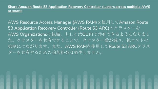 AWS Resource Access Manager (AWS RAM)を使用してAmazon Route
53 Application Recovery Controller (Route 53 ARC)のクラスターを
AWS Organizationsの組織、もしくはOU内で共有できるようになりまし
た。クラスターを共有できることで、クラスター数が減り、総コストの
抑制につながります。また、AWS RAMを使用してRoute 53 ARCクラス
ターを共有するための追加料金は発生しません。
Share Amazon Route 53 Application Recovery Controller clusters across multiple AWS
accounts
