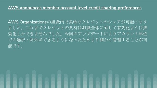 AWS Organizationsの組織内で柔軟なクレジットのシェアが可能になり
ました。これまでクレジットの共有は組織全体に対して有効化または無
効化しかできませんでした。今回のアップデートによりアカウント単位
での選択・除外ができるようになったためより細かく管理することが可
能です。
AWS announces member account level credit sharing preferences

