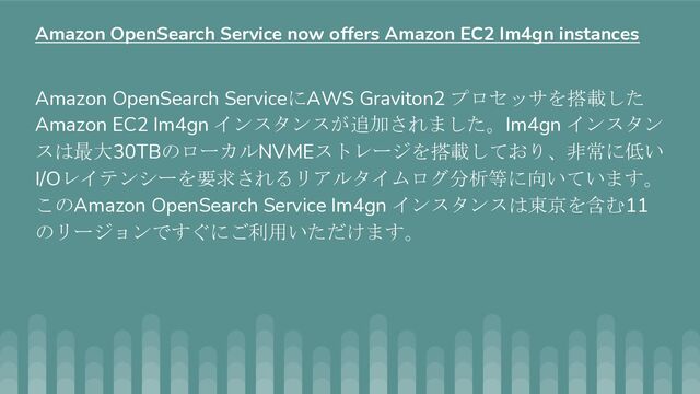 Amazon OpenSearch ServiceにAWS Graviton2 プロセッサを搭載した
Amazon EC2 Im4gn インスタンスが追加されました。Im4gn インスタン
スは最大30TBのローカルNVMEストレージを搭載しており、非常に低い
I/Oレイテンシーを要求されるリアルタイムログ分析等に向いています。
このAmazon OpenSearch Service Im4gn インスタンスは東京を含む11
のリージョンですぐにご利用いただけます。
Amazon OpenSearch Service now offers Amazon EC2 Im4gn instances
