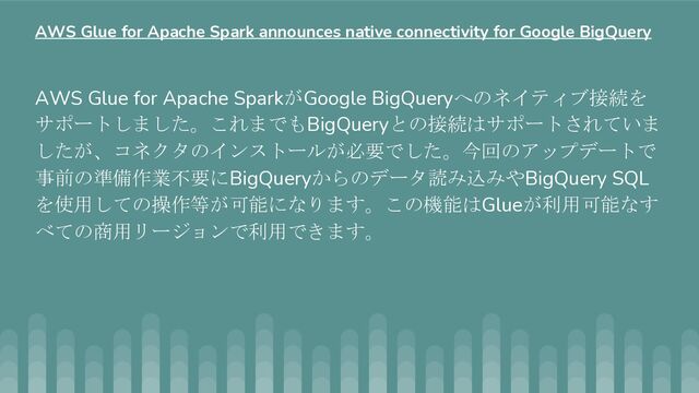 AWS Glue for Apache SparkがGoogle BigQueryへのネイティブ接続を
サポートしました。これまでもBigQueryとの接続はサポートされていま
したが、コネクタのインストールが必要でした。今回のアップデートで
事前の準備作業不要にBigQueryからのデータ読み込みやBigQuery SQL
を使用しての操作等が可能になります。この機能はGlueが利用可能なす
べての商用リージョンで利用できます。
AWS Glue for Apache Spark announces native connectivity for Google BigQuery
