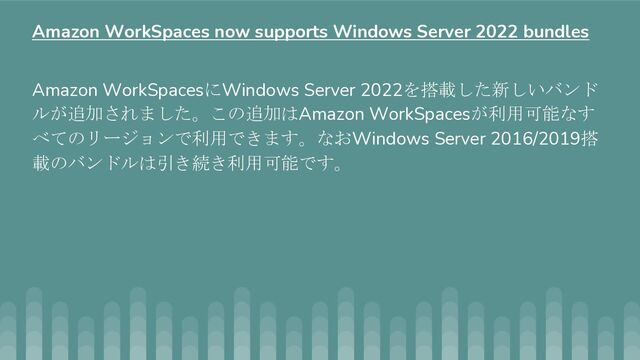 Amazon WorkSpacesにWindows Server 2022を搭載した新しいバンド
ルが追加されました。この追加はAmazon WorkSpacesが利用可能なす
べてのリージョンで利用できます。なおWindows Server 2016/2019搭
載のバンドルは引き続き利用可能です。
Amazon WorkSpaces now supports Windows Server 2022 bundles
