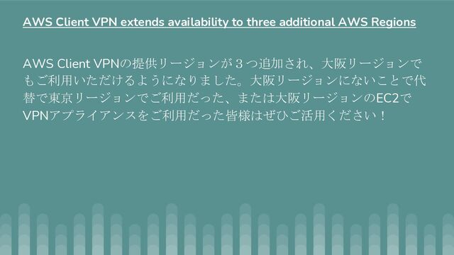 AWS Client VPNの提供リージョンが３つ追加され、大阪リージョンで
もご利用いただけるようになりました。大阪リージョンにないことで代
替で東京リージョンでご利用だった、または大阪リージョンのEC2で
VPNアプライアンスをご利用だった皆様はぜひご活用ください！
AWS Client VPN extends availability to three additional AWS Regions
