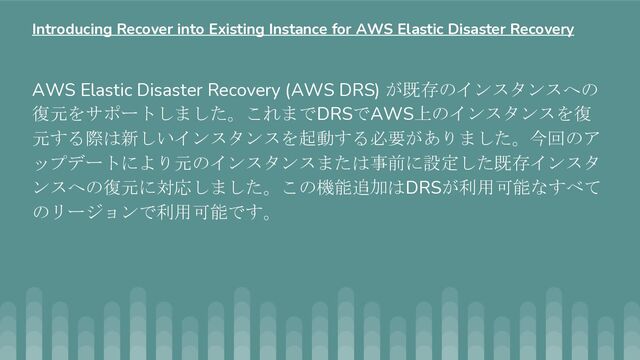 AWS Elastic Disaster Recovery (AWS DRS) が既存のインスタンスへの
復元をサポートしました。これまでDRSでAWS上のインスタンスを復
元する際は新しいインスタンスを起動する必要がありました。今回のア
ップデートにより元のインスタンスまたは事前に設定した既存インスタ
ンスへの復元に対応しました。この機能追加はDRSが利用可能なすべて
のリージョンで利用可能です。
Introducing Recover into Existing Instance for AWS Elastic Disaster Recovery
