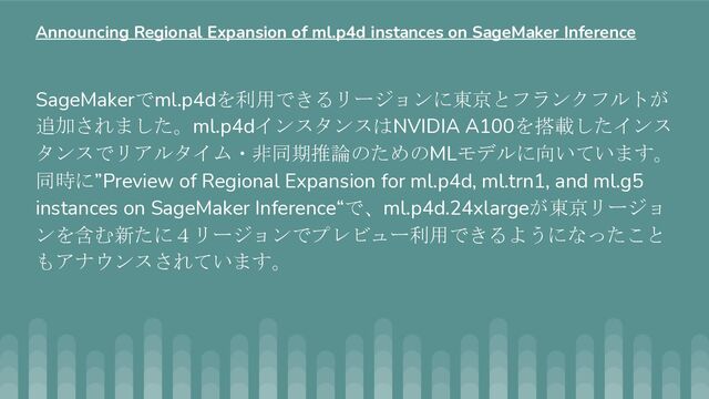 SageMakerでml.p4dを利用できるリージョンに東京とフランクフルトが
追加されました。ml.p4dインスタンスはNVIDIA A100を搭載したインス
タンスでリアルタイム・非同期推論のためのMLモデルに向いています。
同時に”Preview of Regional Expansion for ml.p4d, ml.trn1, and ml.g5
instances on SageMaker Inference“で、ml.p4d.24xlargeが東京リージョ
ンを含む新たに４リージョンでプレビュー利用できるようになったこと
もアナウンスされています。
Announcing Regional Expansion of ml.p4d instances on SageMaker Inference
