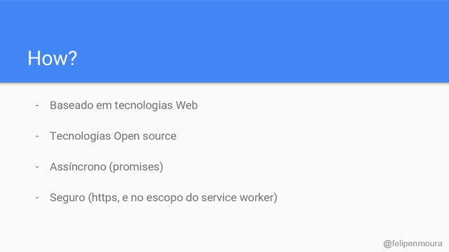 How?
- Baseado em tecnologias Web
- Tecnologias Open source
- Assíncrono (promises)
- Seguro (https, e no escopo do service worker)
@felipenmoura
