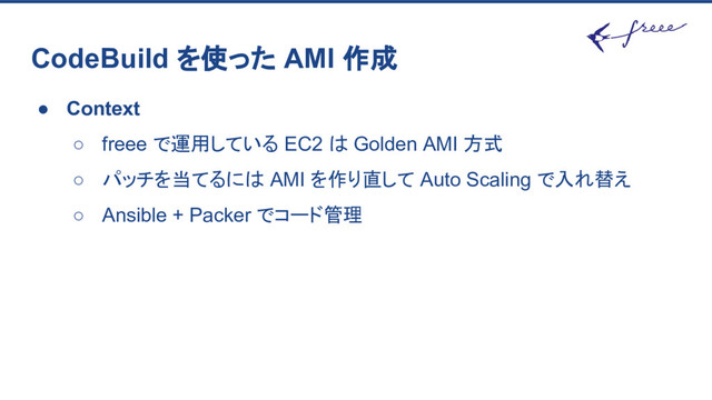 CodeBuild を使った AMI 作成
● Context
○ freee で運用している EC2 は Golden AMI 方式
○ パッチを当てるには AMI を作り直して Auto Scaling で入れ替え
○ Ansible + Packer でコード管理
