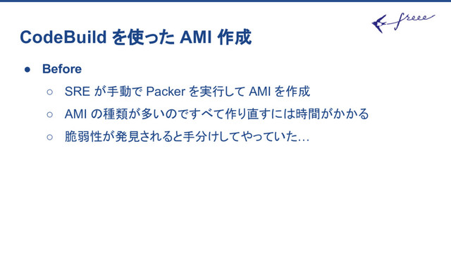 CodeBuild を使った AMI 作成
● Before
○ SRE が手動で Packer を実行して AMI を作成
○ AMI の種類が多いのですべて作り直すには時間がかかる
○ 脆弱性が発見されると手分けしてやっていた…
