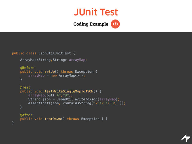 Coding Example
JUnit Test
public class JsonUtilUnitTest { 
 
ArrayMap arrayMap; 
 
@Before 
public void setUp() throws Exception { 
arrayMap = new ArrayMap<>(); 
}
 
@Test 
public void testWriteSingleMapToJSON() { 
arrayMap.put("A","B"); 
String json = JsonUtil.writeToJson(arrayMap); 
assertThat(json, containsString("\"A\":\"B\"")); 
} 
 
@After 
public void tearDown() throws Exception { } 
}
