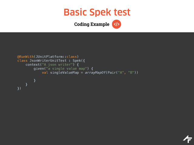 Coding Example
Basic Spek test
@RunWith(JUnitPlatform::class)
class JsonWriterUnitTest : Spek({ 
context("A json writer") { 
given("a single value map") { 
val singleValueMap = arrayMapOf(Pair("A", "B")) 
 
} 
} 
})
