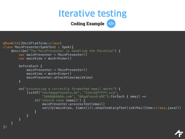Coding Example
Iterative testing
@RunWith(JUnitPlatform::class) 
class MainPresenterSpekTest : Spek({ 
describe("The MainPresenter is handling the MainView") { 
var mainPresenter = MainPresenter() 
var mainView = mock() 
 
beforeEach { 
mainPresenter = MainPresenter() 
mainView = mock() 
mainPresenter.attachView(mainView) 
} 
 
on("processing a correctly formatted email adres") { 
listOf("test@appfoundry.be", "ttest@fffff.org", 
"bbbb@bbbbb.com", "@AppFoundryBE").forEach { email -> 
it("should show $email") { 
mainPresenter.processText(email) 
verify(mainView, times(1)).showItem(argThat(isA(MailItem::class.java))) 
} 
} 
} 
} 
})
