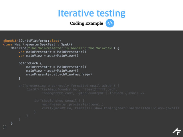 Coding Example
Iterative testing
@RunWith(JUnitPlatform::class) 
class MainPresenterSpekTest : Spek({ 
describe("The MainPresenter is handling the MainView") { 
var mainPresenter = MainPresenter() 
var mainView = mock() 
 
beforeEach { 
mainPresenter = MainPresenter() 
mainView = mock() 
mainPresenter.attachView(mainView) 
} 
 
on("processing a correctly formatted email adres") { 
listOf("test@appfoundry.be", "ttest@fffff.org", 
"bbbb@bbbbb.com", "@AppFoundryBE").forEach { email ->
 
it("should show $email") { 
mainPresenter.processText(email) 
verify(mainView, times(1)).showItem(argThat(isA(MailItem::class.java))) 
} 
} 
} 
} 
})
