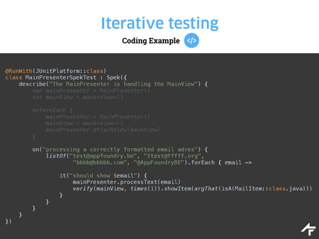 Coding Example
Iterative testing
@RunWith(JUnitPlatform::class) 
class MainPresenterSpekTest : Spek({ 
describe("The MainPresenter is handling the MainView") { 
var mainPresenter = MainPresenter() 
var mainView = mock() 
 
beforeEach { 
mainPresenter = MainPresenter() 
mainView = mock() 
mainPresenter.attachView(mainView) 
} 
 
on("processing a correctly formatted email adres") { 
listOf("test@appfoundry.be", "ttest@fffff.org", 
"bbbb@bbbbb.com", "@AppFoundryBE").forEach { email ->
 
it("should show $email") { 
mainPresenter.processText(email) 
verify(mainView, times(1)).showItem(argThat(isA(MailItem::class.java))) 
} 
} 
} 
} 
})
