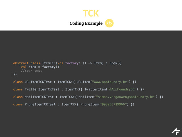Coding Example
TCK
abstract class ItemTCK(val factory: () -> Item) : Spek({ 
val item = factory()
//spek test 
})
class URLItemTCKTest : ItemTCK({ URLItem("www.appfoundry.be") }) 
 
class TwitterItemTCKTest : ItemTCK({ TwitterItem("@AppFoundryBE") }) 
 
class MailItemTCKTest : ItemTCK({ MailItem("simon.vergauwen@appfoundry.be") }) 
 
class PhoneItemTCKTest : ItemTCK({ PhoneItem("003238719966") })
