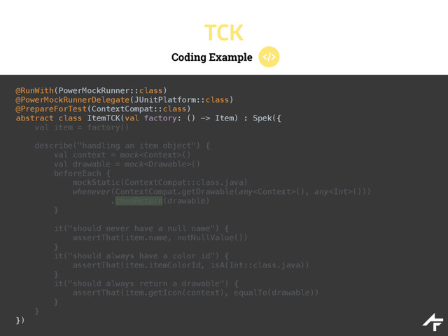 Coding Example
TCK
@RunWith(PowerMockRunner::class) 
@PowerMockRunnerDelegate(JUnitPlatform::class) 
@PrepareForTest(ContextCompat::class) 
abstract class ItemTCK(val factory: () -> Item) : Spek({ 
val item = factory()
 
describe("handling an item object") { 
val context = mock() 
val drawable = mock() 
beforeEach { 
mockStatic(ContextCompat::class.java) 
whenever(ContextCompat.getDrawable(any(), any())) 
.thenReturn(drawable) 
} 
 
it("should never have a null name") { 
assertThat(item.name, notNullValue()) 
} 
it("should always have a color id") { 
assertThat(item.itemColorId, isA(Int::class.java)) 
} 
it("should always return a drawable") { 
assertThat(item.getIcon(context), equalTo(drawable)) 
} 
} 
})
