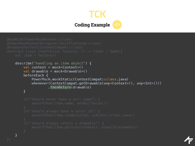 Coding Example
TCK
@RunWith(PowerMockRunner::class) 
@PowerMockRunnerDelegate(JUnitPlatform::class) 
@PrepareForTest(ContextCompat::class) 
abstract class ItemTCK(val factory: () -> Item) : Spek({ 
val item = factory()
 
describe("handling an item object") { 
val context = mock() 
val drawable = mock() 
beforeEach { 
PowerMock.mockStatic(ContextCompat::class.java) 
whenever(ContextCompat.getDrawable(any(), any())) 
.thenReturn(drawable) 
} 
 
it("should never have a null name") { 
assertThat(item.name, notNullValue()) 
} 
it("should always have a color id") { 
assertThat(item.itemColorId, isA(Int::class.java)) 
} 
it("should always return a drawable") { 
assertThat(item.getIcon(context), equalTo(drawable)) 
} 
} 
})
