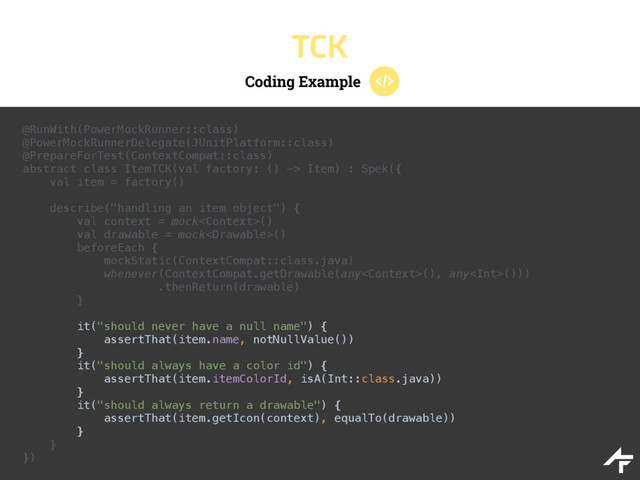 Coding Example
TCK
@RunWith(PowerMockRunner::class) 
@PowerMockRunnerDelegate(JUnitPlatform::class) 
@PrepareForTest(ContextCompat::class) 
abstract class ItemTCK(val factory: () -> Item) : Spek({ 
val item = factory()
 
describe("handling an item object") { 
val context = mock() 
val drawable = mock() 
beforeEach { 
mockStatic(ContextCompat::class.java) 
whenever(ContextCompat.getDrawable(any(), any())) 
.thenReturn(drawable) 
} 
 
it("should never have a null name") { 
assertThat(item.name, notNullValue()) 
} 
it("should always have a color id") { 
assertThat(item.itemColorId, isA(Int::class.java)) 
} 
it("should always return a drawable") { 
assertThat(item.getIcon(context), equalTo(drawable)) 
} 
} 
})
