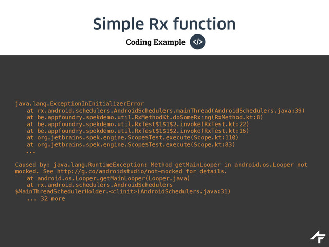 Coding Example
Simple Rx function
java.lang.ExceptionInInitializerError
at rx.android.schedulers.AndroidSchedulers.mainThread(AndroidSchedulers.java:39)
at be.appfoundry.spekdemo.util.RxMethodKt.doSomeRxing(RxMethod.kt:8)
at be.appfoundry.spekdemo.util.RxTest$1$1$2.invoke(RxTest.kt:22)
at be.appfoundry.spekdemo.util.RxTest$1$1$2.invoke(RxTest.kt:16)
at org.jetbrains.spek.engine.Scope$Test.execute(Scope.kt:110)
at org.jetbrains.spek.engine.Scope$Test.execute(Scope.kt:83)
... 
 
Caused by: java.lang.RuntimeException: Method getMainLooper in android.os.Looper not
mocked. See http://g.co/androidstudio/not-mocked for details.
at android.os.Looper.getMainLooper(Looper.java)
at rx.android.schedulers.AndroidSchedulers
$MainThreadSchedulerHolder.(AndroidSchedulers.java:31)
... 32 more
