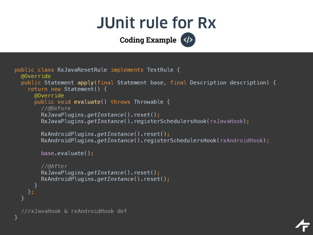 Coding Example
JUnit rule for Rx
public class RxJavaResetRule implements TestRule { 
@Override 
public Statement apply(final Statement base, final Description description) { 
return new Statement() { 
@Override 
public void evaluate() throws Throwable { 
//@Before 
RxJavaPlugins.getInstance().reset(); 
RxJavaPlugins.getInstance().registerSchedulersHook(rxJavaHook); 
 
RxAndroidPlugins.getInstance().reset(); 
RxAndroidPlugins.getInstance().registerSchedulersHook(rxAndroidHook); 
 
base.evaluate(); 
 
//@After 
RxJavaPlugins.getInstance().reset(); 
RxAndroidPlugins.getInstance().reset(); 
}  
}; 
}
//rxJavaHook & rxAndroidHook def
}
