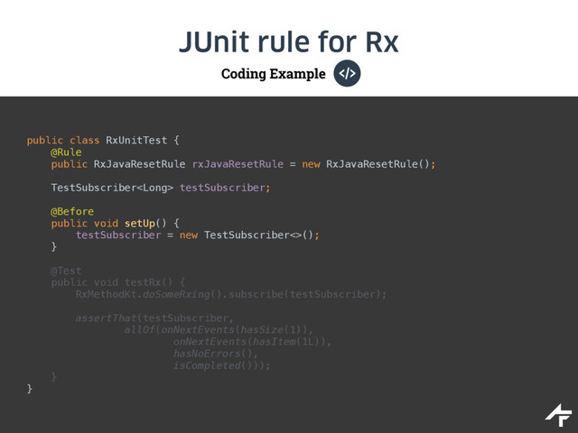 Coding Example
JUnit rule for Rx
public class RxUnitTest { 
@Rule 
public RxJavaResetRule rxJavaResetRule = new RxJavaResetRule(); 
 
TestSubscriber testSubscriber; 
 
@Before 
public void setUp() { 
testSubscriber = new TestSubscriber<>(); 
} 
 
@Test 
public void testRx() { 
RxMethodKt.doSomeRxing().subscribe(testSubscriber); 
 
assertThat(testSubscriber, 
allOf(onNextEvents(hasSize(1)),
onNextEvents(hasItem(1L)), 
hasNoErrors(), 
isCompleted())); 
} 
}
