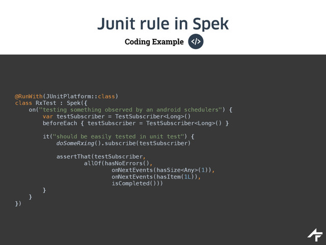 Coding Example
Junit rule in Spek
@RunWith(JUnitPlatform::class) 
class RxTest : Spek({ 
on("testing something observed by an android schedulers") { 
var testSubscriber = TestSubscriber() 
beforeEach { testSubscriber = TestSubscriber() } 
 
it("should be easily tested in unit test") { 
doSomeRxing().subscribe(testSubscriber)
 
assertThat(testSubscriber, 
allOf(hasNoErrors(), 
onNextEvents(hasSize(1)), 
onNextEvents(hasItem(1L)), 
isCompleted())) 
} 
} 
})
