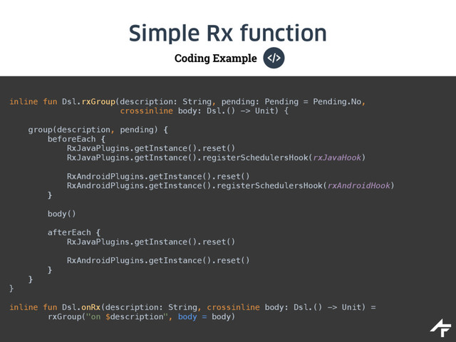 Coding Example
Simple Rx function
inline fun Dsl.rxGroup(description: String, pending: Pending = Pending.No, 
crossinline body: Dsl.() -> Unit) { 
 
group(description, pending) { 
beforeEach { 
RxJavaPlugins.getInstance().reset() 
RxJavaPlugins.getInstance().registerSchedulersHook(rxJavaHook) 
 
RxAndroidPlugins.getInstance().reset() 
RxAndroidPlugins.getInstance().registerSchedulersHook(rxAndroidHook) 
} 
 
body() 
 
afterEach { 
RxJavaPlugins.getInstance().reset() 
 
RxAndroidPlugins.getInstance().reset() 
} 
} 
}
inline fun Dsl.onRx(description: String, crossinline body: Dsl.() -> Unit) = 
rxGroup("on $description", body = body)
