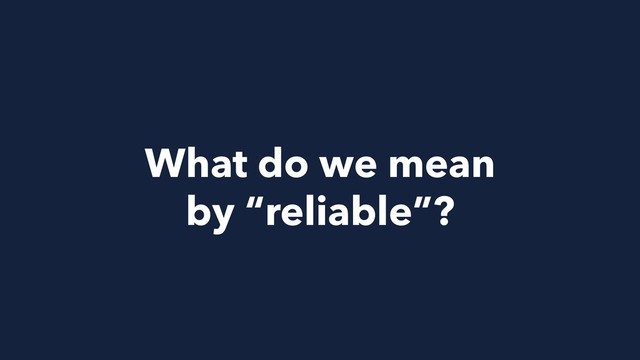 What do we mean
by “reliable”?
