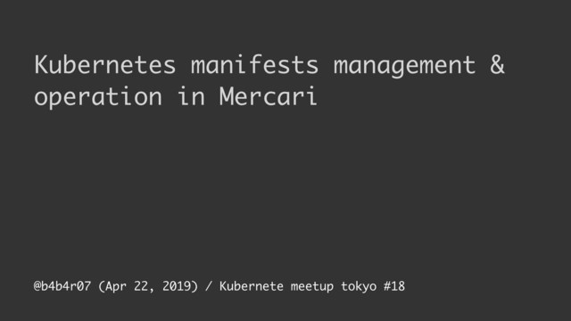 @b4b4r07 (Apr 22, 2019) / Kubernete meetup tokyo #18
Kubernetes manifests management &
operation in Mercari
