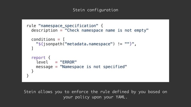 rule "namespace_specification" {
description = "Check namespace name is not empty"
conditions = [
"${jsonpath("metadata.namespace") != ""}",
]
report {
level = "ERROR"
message = "Namespace is not specified"
}
}
Stein configuration
Stein allows you to enforce the rule defined by you based on
your policy upon your YAML.
