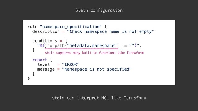 rule "namespace_specification" {
description = "Check namespace name is not empty"
conditions = [
"${jsonpath("metadata.namespace") != ""}",
]
report {
level = "ERROR"
message = "Namespace is not specified"
}
}
Stein configuration
stein can interpret HCL like Terraform
stein supports many built-in functions like Terraform
