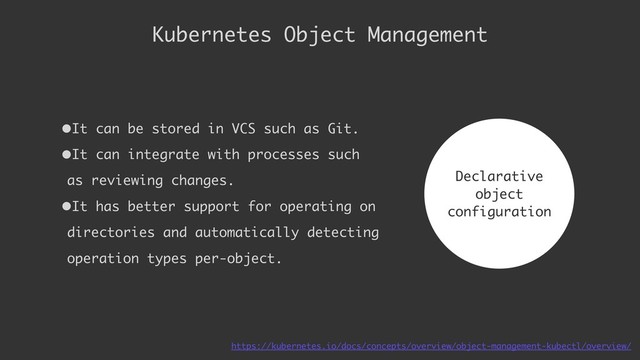 •It can be stored in VCS such as Git.
•It can integrate with processes such
as reviewing changes.
•It has better support for operating on
directories and automatically detecting
operation types per-object.
Kubernetes Object Management
Declarative 
object 
configuration
https://kubernetes.io/docs/concepts/overview/object-management-kubectl/overview/
