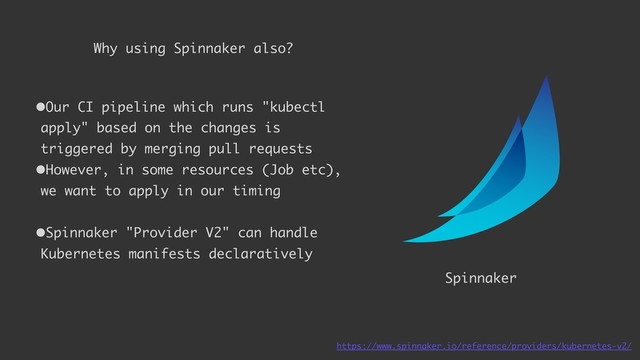 Enough 
to start 
firstly
Spinnaker
Why using Spinnaker also?
•Our CI pipeline which runs "kubectl
apply" based on the changes is
triggered by merging pull requests
•However, in some resources (Job etc),
we want to apply in our timing
•Spinnaker "Provider V2" can handle
Kubernetes manifests declaratively
https://www.spinnaker.io/reference/providers/kubernetes-v2/
