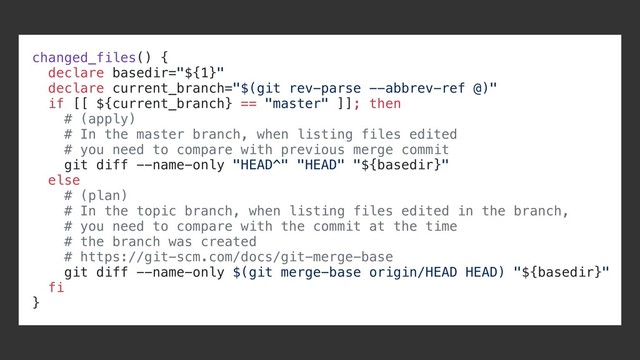 changed_files() {
declare basedir="${1}"
declare current_branch="$(git rev-parse --abbrev-ref @)"
if [[ ${current_branch} == "master" ]]; then
# (apply)
# In the master branch, when listing files edited
# you need to compare with previous merge commit
git diff --name-only "HEAD^" "HEAD" "${basedir}"
else
# (plan)
# In the topic branch, when listing files edited in the branch,
# you need to compare with the commit at the time
# the branch was created
# https://git-scm.com/docs/git-merge-base
git diff --name-only $(git merge-base origin/HEAD HEAD) "${basedir}"
fi
}
