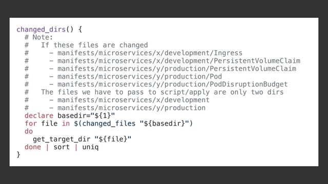 changed_dirs() {
# Note:
# If these files are changed
# - manifests/microservices/x/development/Ingress
# - manifests/microservices/x/development/PersistentVolumeClaim
# - manifests/microservices/y/production/PersistentVolumeClaim
# - manifests/microservices/y/production/Pod
# - manifests/microservices/y/production/PodDisruptionBudget
# The files we have to pass to script/apply are only two dirs
# - manifests/microservices/x/development
# - manifests/microservices/y/production
declare basedir="${1}"
for file in $(changed_files "${basedir}")
do
get_target_dir "${file}"
done | sort | uniq
}
