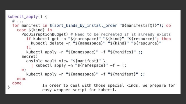kubectl_apply() {
# ...
for manifest in $(sort_kinds_by_install_order "${manifests[@]}"); do
case ${kind} in
PodDisruptionBudget) # Need to be recreated if it already exists
if kubectl get -n "${namespace}" "${kind}" "${resource}"; then
kubectl delete -n "${namespace}" "${kind}" "${resource}"
fi
kubectl apply -n "${namespace}" -f "${manifes}" ;;
Secret)
ansible-vault view "${manifest}" \
| kubectl apply -n "${namespace}" -f - ;;
*)
kubectl apply -n "${namespace}" -f "${manifest}" ;;
esac
done
}
In order to deal with those special kinds, we prepare for
easy wrapper script for kubectl.
