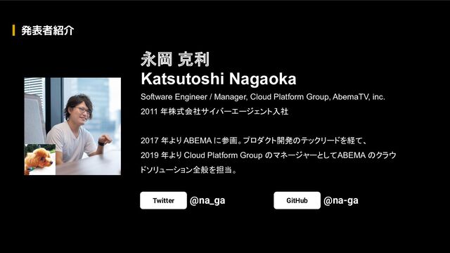 Software Engineer / Manager, Cloud Platform Group, AbemaTV, inc.
2011 年株式会社サイバーエージェント入社
2017 年より ABEMA に参画。プロダクト開発のテックリードを経て、
2019 年より Cloud Platform Group のマネージャーとして ABEMA のクラウ
ドソリューション全般を担当。
永岡 克利
Katsutoshi Nagaoka
Twitter @na_ga GitHub @na-ga
発表者紹介
