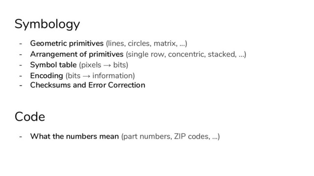 Symbology
- Geometric primitives (lines, circles, matrix, ...)
- Arrangement of primitives (single row, concentric, stacked, …)
- Symbol table (pixels → bits)
- Encoding (bits → information)
- Checksums and Error Correction
Code
- What the numbers mean (part numbers, ZIP codes, ...)
