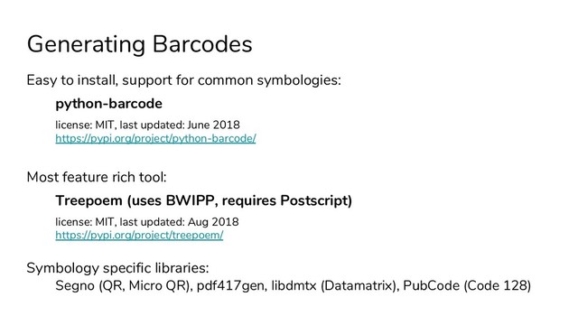 Generating Barcodes
Easy to install, support for common symbologies:
python-barcode
license: MIT, last updated: June 2018
https://pypi.org/project/python-barcode/
Most feature rich tool:
Treepoem (uses BWIPP, requires Postscript)
license: MIT, last updated: Aug 2018
https://pypi.org/project/treepoem/
Symbology specific libraries:
Segno (QR, Micro QR), pdf417gen, libdmtx (Datamatrix), PubCode (Code 128)

