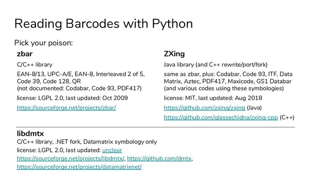 Reading Barcodes with Python
Pick your poison:
zbar
C/C++ library
EAN-8/13, UPC-A/E, EAN-8, Interleaved 2 of 5,
Code 39, Code 128, QR
(not documented: Codabar, Code 93, PDF417)
license: LGPL 2.0, last updated: Oct 2009
https://sourceforge.net/projects/zbar/
ZXing
Java library (and C++ rewrite/port/fork)
same as zbar, plus: Codabar, Code 93, ITF, Data
Matrix, Aztec, PDF417, Maxicode, GS1 Databar
(and various codes using these symbologies)
license: MIT, last updated: Aug 2018
https://github.com/zxing/zxing (Java)
https://github.com/glassechidna/zxing-cpp (C++)
libdmtx
C/C++ library, .NET fork, Datamatrix symbology only
license: LGPL 2.0, last updated: unclear
https://sourceforge.net/projects/libdmtx/, https://github.com/dmtx,
https://sourceforge.net/projects/datamatrixnet/
