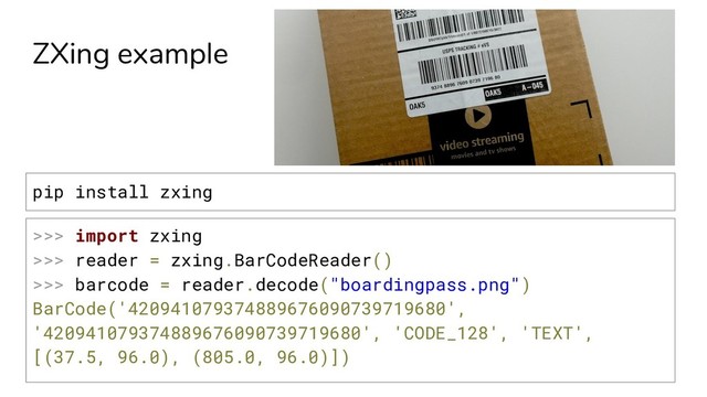 ZXing example
>>> import zxing
>>> reader = zxing.BarCodeReader()
>>> barcode = reader.decode("boardingpass.png")
BarCode('420941079374889676090739719680',
'420941079374889676090739719680', 'CODE_128', 'TEXT',
[(37.5, 96.0), (805.0, 96.0)])
pip install zxing
