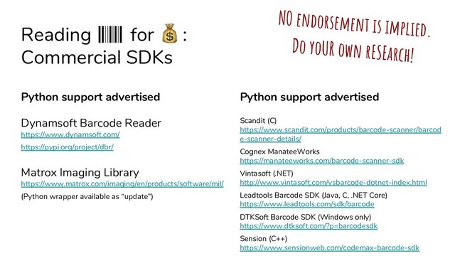 Reading for Ȑ :
Commercial SDKs
Python support advertised
Scandit (C)
https://www.scandit.com/products/barcode-scanner/barcod
e-scanner-details/
Cognex ManateeWorks
https://manateeworks.com/barcode-scanner-sdk
Vintasoft (.NET)
http://www.vintasoft.com/vsbarcode-dotnet-index.html
Leadtools Barcode SDK (Java, C, .NET Core)
https://www.leadtools.com/sdk/barcode
DTKSoft Barcode SDK (Windows only)
https://www.dtksoft.com/?p=barcodesdk
Sension (C++)
https://www.sensionweb.com/codemax-barcode-sdk
Python support advertised
Dynamsoft Barcode Reader
https://www.dynamsoft.com/
https://pypi.org/project/dbr/
Matrox Imaging Library
https://www.matrox.com/imaging/en/products/software/mil/
(Python wrapper available as “update”)
NO endorsement is implied.
Do yoUR own rESEarch!
