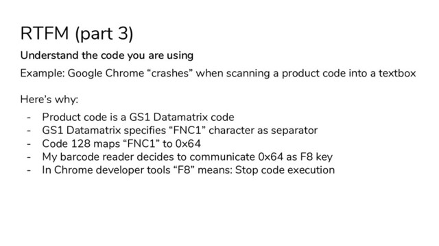 RTFM (part 3)
Understand the code you are using
Example: Google Chrome “crashes” when scanning a product code into a textbox
Here’s why:
- Product code is a GS1 Datamatrix code
- GS1 Datamatrix specifies “FNC1” character as separator
- Code 128 maps “FNC1” to 0x64
- My barcode reader decides to communicate 0x64 as F8 key
- In Chrome developer tools “F8” means: Stop code execution
