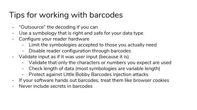Tips for working with barcodes
- “Outsource” the decoding if you can
- Use a symbology that is right and safe for your data type
- Configure your reader hardware
- Limit the symbologies accepted to those you actually need
- Disable reader configuration through barcodes
- Validate input as if it was user input (because it is)
- Validate that only the characters or numbers you expect are used
- Check length of data (most symbologies are variable length)
- Protect against Little Bobby Barcodes injection attacks
- If your software hands out barcodes, treat them like browser cookies
- Never include secrets in barcodes
