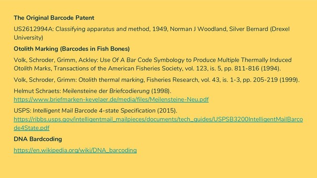 The Original Barcode Patent
US2612994A: Classifying apparatus and method, 1949, Norman J Woodland, Silver Bernard (Drexel
University)
Otolith Marking (Barcodes in Fish Bones)
Volk, Schroder, Grimm, Ackley: Use Of A Bar Code Symbology to Produce Multiple Thermally Induced
Otolith Marks, Transactions of the American Fisheries Society, vol. 123, is. 5, pp. 811-816 (1994).
Volk, Schroder, Grimm: Otolith thermal marking, Fisheries Research, vol. 43, is. 1-3, pp. 205-219 (1999).
Helmut Schraets: Meilensteine der Briefcodierung (1998).
https://www.briefmarken-kevelaer.de/media/files/Meilensteine-Neu.pdf
USPS: Intelligent Mail Barcode 4-state Specification (2015).
https://ribbs.usps.gov/intelligentmail_mailpieces/documents/tech_guides/USPSB3200IntelligentMailBarco
de4State.pdf
DNA Bardcoding
https://en.wikipedia.org/wiki/DNA_barcoding
