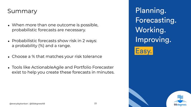 23
@everydaykanban | @55degreesAB
• When more than one outcome is possible,
probabilistic forecasts are necessary.


• Probabilistic forecasts show risk in 2 ways:
 
a probability (%) and a range.


• Choose a % that matches your risk tolerance


• Tools like ActionableAgile and Portfolio Forecaster
exist to help you create these forecasts in minutes.
Summary
