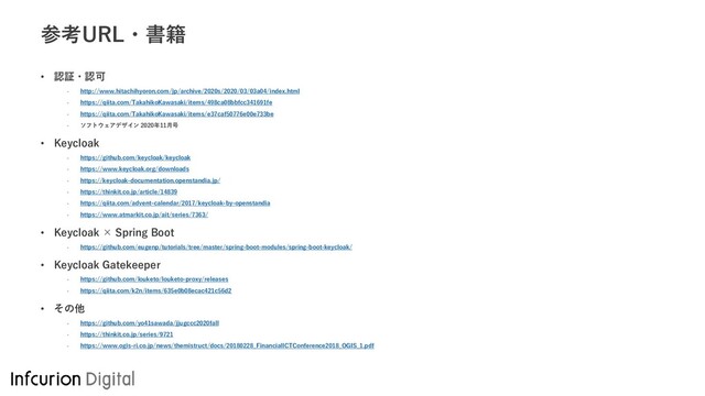 参考URL・書籍
• 認証・認可
- http://www.hitachihyoron.com/jp/archive/2020s/2020/03/03a04/index.html
- https://qiita.com/TakahikoKawasaki/items/498ca08bbfcc341691fe
- https://qiita.com/TakahikoKawasaki/items/e37caf50776e00e733be
- ソフトウェアデザイン 2020年11月号
• Keycloak
- https://github.com/keycloak/keycloak
- https://www.keycloak.org/downloads
- https://keycloak-documentation.openstandia.jp/
- https://thinkit.co.jp/article/14839
- https://qiita.com/advent-calendar/2017/keycloak-by-openstandia
- https://www.atmarkit.co.jp/ait/series/7363/
• Keycloak × Spring Boot
- https://github.com/eugenp/tutorials/tree/master/spring-boot-modules/spring-boot-keycloak/
• Keycloak Gatekeeper
- https://github.com/louketo/louketo-proxy/releases
- https://qiita.com/k2n/items/635e0b08ecac421c56d2
• その他
- https://github.com/yo41sawada/jjugccc2020fall
- https://thinkit.co.jp/series/9721
- https://www.ogis-ri.co.jp/news/themistruct/docs/20180228_FinancialICTConference2018_OGIS_1.pdf
