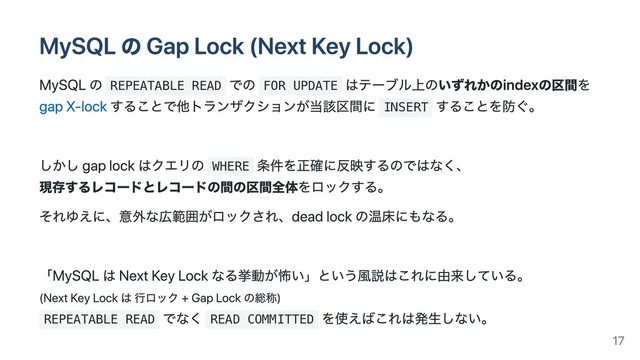 MySQL の Gap Lock (Next Key Lock)
MySQL の REPEATABLE READ
での FOR UPDATE
はテーブル上のいずれかのindexの区間を
gap X-lock することで他トランザクションが当該区間に INSERT
することを防ぐ。
しかし gap lock はクエリの WHERE
条件を正確に反映するのではなく、
現存するレコードとレコードの間の区間全体をロックする。
それゆえに、意外な広範囲がロックされ、dead lock の温床にもなる。
「MySQL は Next Key Lock なる挙動が怖い」という⾵説はこれに由来している。
(Next Key Lock は ⾏ロック + Gap Lock の総称)
REPEATABLE READ
でなく READ COMMITTED
を使えばこれは発⽣しない。
17
