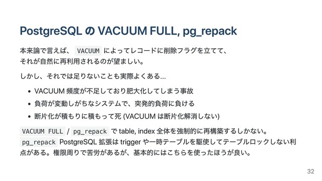 PostgreSQL の VACUUM FULL, pg_repack
本来論で⾔えば、 VACUUM
によってレコードに削除フラグを⽴てて、
それが⾃然に再利⽤されるのが望ましい。
しかし、それでは⾜りないことも実際よくある...
VACUUM 頻度が不⾜しており肥⼤化してしまう事故
負荷が変動しがちなシステムで、突発的負荷に負ける
断⽚化が積もりに積もって死 (VACUUM は断⽚化解消しない)
VACUUM FULL
/ pg_repack
で table, index 全体を強制的に再構築するしかない。
pg_repack
PostgreSQL 拡張は trigger や⼀時テーブルを駆使してテーブルロックしない利
点がある。権限周りで苦労があるが、基本的にはこちらを使ったほうが良い。
32
