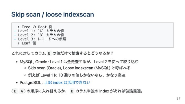Skip scan / loose indexscan
↑ Tree
の Root
側
- Level 1: `A`
カラムの値
- Level 2: `B`
カラムの値
- Level 3:
レコードへの参照
↓ Leaf
側
これに対してカラム B
の値だけで検索するとどうなるか？
MySQL, Oracle : Level 1 は全⾛査するが、Level 2 を使って絞り込む
Skip scan (Oracle), Loose indexscan (MySQL) と呼ばれる
例えば Level 1 に 10 通りの値しかないなら、かなり⾼速
PostgreSQL : 上記 index は活⽤できない
( B
, A
) 
の順序に⼊れ替えるか、 B
カラム単独の index があれば勿論最適。
37
