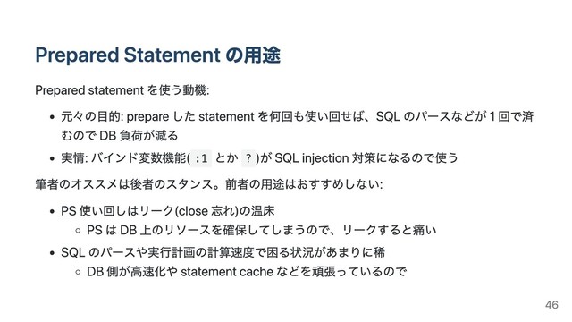 Prepared Statement の⽤途
Prepared statement を使う動機:
元々の⽬的: prepare した statement を何回も使い回せば、SQL のパースなどが 1 回で済
むので DB 負荷が減る
実情: バインド変数機能( :1
とか ?
)が SQL injection 対策になるので使う
筆者のオススメは後者のスタンス。前者の⽤途はおすすめしない:
PS 使い回しはリーク(close 忘れ)の温床
PS は DB 上のリソースを確保してしまうので、リークすると痛い
SQL のパースや実⾏計画の計算速度で困る状況があまりに稀
DB 側が⾼速化や statement cache などを頑張っているので
46

