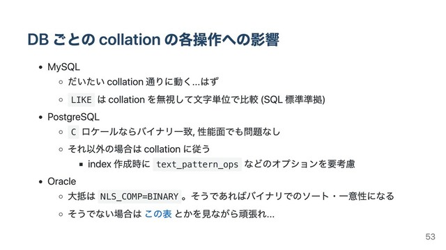 DB ごとの collation の各操作への影響
MySQL
だいたい collation 通りに動く...はず
LIKE
は collation を無視して⽂字単位で⽐較 (SQL 標準準拠)
PostgreSQL
C
ロケールならバイナリ⼀致, 性能⾯でも問題なし
それ以外の場合は collation に従う
index 作成時に text_pattern_ops
などのオプションを要考慮
Oracle
⼤抵は NLS_COMP=BINARY
。そうであればバイナリでのソート・⼀意性になる
そうでない場合は この表 とかを⾒ながら頑張れ...
53
